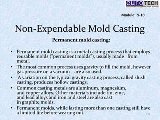 Non-Expendable Mold Casting
Permanent mold casting:
• Permanent mold casting is a metal casting process that employs
reusable molds ("permanent molds"), usually made from
metal.
• The most common process uses gravity to fill the mold, however
gas pressure or a vacuum are also used.
• A variation on the typical gravity casting process, called slush
casting, produces hollow castings.
• Common casting metals are aluminum, magnesium,
and copper alloys. Other materials include tin, zinc,
and lead alloys and iron and steel are also cast
in graphite molds.
• Permanent molds, while lasting more than one casting still have
a limited life before wearing out. 139
Module: 9-10
 