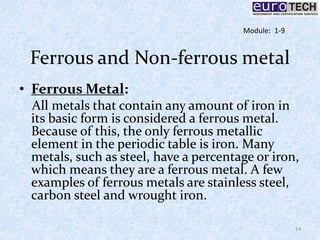 Ferrous and Non-ferrous metal
• Ferrous Metal:
All metals that contain any amount of iron in
its basic form is considered a ferrous metal.
Because of this, the only ferrous metallic
element in the periodic table is iron. Many
metals, such as steel, have a percentage or iron,
which means they are a ferrous metal. A few
examples of ferrous metals are stainless steel,
carbon steel and wrought iron.
14
Module: 1-9
 