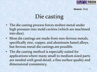 Die casting
• The die casting process forces molten metal under
high pressure into mold cavities (which are machined
into dies).
• Most die castings are made from non-ferrous metals,
specifically zinc, copper, and aluminum based alloys,
but ferrous metal die castings are possible.
• The die casting method is especially suited for
applications where many small to medium sized parts
are needed with good detail, a fine surface quality and
dimensional consistency.
140
Module: 9-11
 