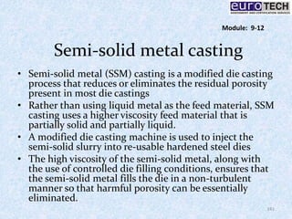 Semi-solid metal casting
• Semi-solid metal (SSM) casting is a modified die casting
process that reduces or eliminates the residual porosity
present in most die castings
• Rather than using liquid metal as the feed material, SSM
casting uses a higher viscosity feed material that is
partially solid and partially liquid.
• A modified die casting machine is used to inject the
semi-solid slurry into re-usable hardened steel dies
• The high viscosity of the semi-solid metal, along with
the use of controlled die filling conditions, ensures that
the semi-solid metal fills the die in a non-turbulent
manner so that harmful porosity can be essentially
eliminated.
141
Module: 9-12
 