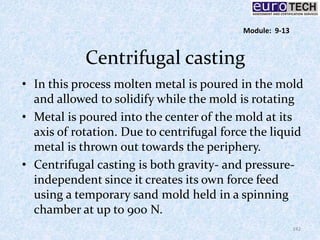 Centrifugal casting
• In this process molten metal is poured in the mold
and allowed to solidify while the mold is rotating
• Metal is poured into the center of the mold at its
axis of rotation. Due to centrifugal force the liquid
metal is thrown out towards the periphery.
• Centrifugal casting is both gravity- and pressure-
independent since it creates its own force feed
using a temporary sand mold held in a spinning
chamber at up to 900 N.
142
Module: 9-13
 