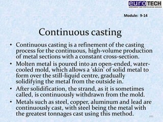 Continuous casting
• Continuous casting is a refinement of the casting
process for the continuous, high-volume production
of metal sections with a constant cross-section.
• Molten metal is poured into an open-ended, water-
cooled mold, which allows a 'skin' of solid metal to
form over the still-liquid centre, gradually
solidifying the metal from the outside in.
• After solidification, the strand, as it is sometimes
called, is continuously withdrawn from the mold.
• Metals such as steel, copper, aluminum and lead are
continuously cast, with steel being the metal with
the greatest tonnages cast using this method. 143
Module: 9-14
 