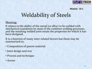 Weldability of Steels
Meaning:
It relates to the ability of the metal (or alloy) to be welded with
mechanical soundness by most of the common welding processes,
and the resulting welded joint retain the properties for which it has
been designed.
It is a function of many inter-related factors but these may be
summarised as:
• Composition of parent material
• Joint design and size
• Process and technique
• Access
146
Module: 10-1
 