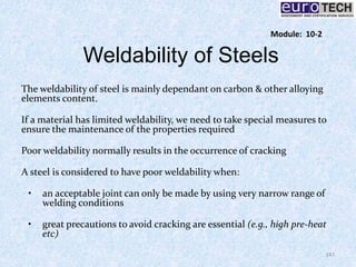 Weldability of Steels
The weldability of steel is mainly dependant on carbon & other alloying
elements content.
If a material has limited weldability, we need to take special measures to
ensure the maintenance of the properties required
Poor weldability normally results in the occurrence of cracking
A steel is considered to have poor weldability when:
• an acceptable joint can only be made by using very narrow range of
welding conditions
• great precautions to avoid cracking are essential (e.g., high pre-heat
etc)
147
Module: 10-2
 