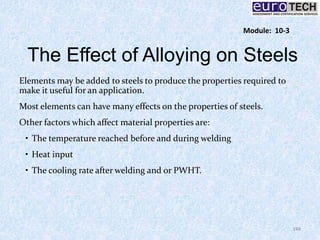 The Effect of Alloying on Steels
Elements may be added to steels to produce the properties required to
make it useful for an application.
Most elements can have many effects on the properties of steels.
Other factors which affect material properties are:
• The temperature reached before and during welding
• Heat input
• The cooling rate after welding and or PWHT.
148
Module: 10-3
 