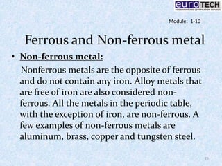 Ferrous and Non-ferrous metal
• Non-ferrous metal:
Nonferrous metals are the opposite of ferrous
and do not contain any iron. Alloy metals that
are free of iron are also considered non-
ferrous. All the metals in the periodic table,
with the exception of iron, are non-ferrous. A
few examples of non-ferrous metals are
aluminum, brass, copper and tungsten steel.
15
Module: 1-10
 
