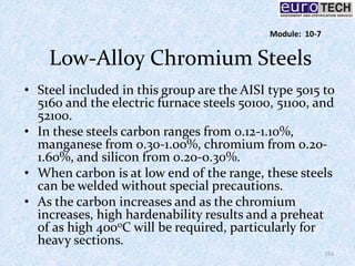 Low-Alloy Chromium Steels
• Steel included in this group are the AISI type 5015 to
5160 and the electric furnace steels 50100, 51100, and
52100.
• In these steels carbon ranges from 0.12-1.10%,
manganese from 0.30-1.00%, chromium from 0.20-
1.60%, and silicon from 0.20-0.30%.
• When carbon is at low end of the range, these steels
can be welded without special precautions.
• As the carbon increases and as the chromium
increases, high hardenability results and a preheat
of as high 400oC will be required, particularly for
heavy sections.
152
Module: 10-7
 