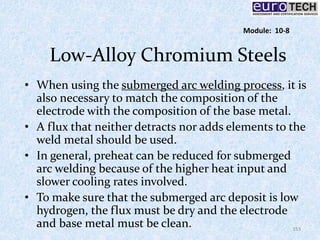 Low-Alloy Chromium Steels
• When using the submerged arc welding process, it is
also necessary to match the composition of the
electrode with the composition of the base metal.
• A flux that neither detracts nor adds elements to the
weld metal should be used.
• In general, preheat can be reduced for submerged
arc welding because of the higher heat input and
slower cooling rates involved.
• To make sure that the submerged arc deposit is low
hydrogen, the flux must be dry and the electrode
and base metal must be clean. 153
Module: 10-8
 