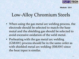 Low-Alloy Chromium Steels
• When using the gas metal arc welding process, the
electrode should be selected to match the base
metal and the shielding gas should be selected to
avoid excessive oxidation of the weld metal.
• Preheating with the gas metal arc welding
(GMAW) process should be in the same order as
with shielded metal arc welding (SMAW) since
the heat input is similar.
154
Module: 10-9
 