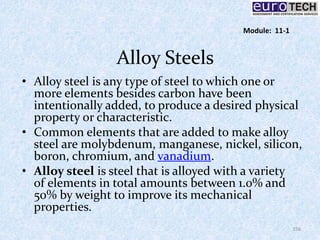 Alloy Steels
• Alloy steel is any type of steel to which one or
more elements besides carbon have been
intentionally added, to produce a desired physical
property or characteristic.
• Common elements that are added to make alloy
steel are molybdenum, manganese, nickel, silicon,
boron, chromium, and vanadium.
• Alloy steel is steel that is alloyed with a variety
of elements in total amounts between 1.0% and
50% by weight to improve its mechanical
properties.
156
Module: 11-1
 