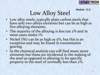 Low Alloy Steel
• Low alloy steels, typically plain carbon steels that
have only two-alloys elements but can be as high as
five-alloying elements.
• The majority of the alloying is less tan 2% and in
most cases under 1%.
• Nickel (Ni) can be as high as 5%, but this is an
exception and may be found in transmission
gearing.
• In the chemical analysis you will find many more
elements but these are incidental to the making of
the steel as opposed to alloying to for specific
property in the steel of normally less than 2%.
157
Module: 11-2
 