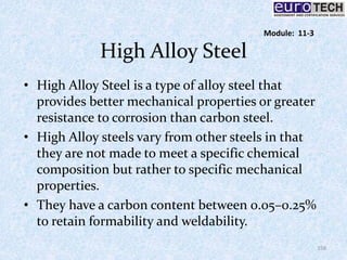 High Alloy Steel
• High Alloy Steel is a type of alloy steel that
provides better mechanical properties or greater
resistance to corrosion than carbon steel.
• High Alloy steels vary from other steels in that
they are not made to meet a specific chemical
composition but rather to specific mechanical
properties.
• They have a carbon content between 0.05–0.25%
to retain formability and weldability.
158
Module: 11-3
 