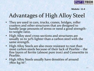 Advantages of High Alloy Steel
• They are used in cars, trucks, cranes, bridges, roller
coasters and other structures that are designed to
handle large amounts of stress or need a good strength-
to-weight ratio.
• High Alloy steel cross-sections and structures are
usually 20 to 30% lighter than a carbon steel with the
same strength.
• High Alloy Steels are also more resistant to rust than
most carbon steels because of their lack of Pearlite – the
fine layers of ferrite (almost pure iron) and Cementite in
Pearlite.
• High Alloy Steels usually have densities of around
7800 kg/m³.
159
Module: 11-4
 