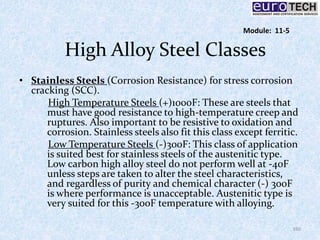High Alloy Steel Classes
• Stainless Steels (Corrosion Resistance) for stress corrosion
cracking (SCC).
High Temperature Steels (+)1000F: These are steels that
must have good resistance to high-temperature creep and
ruptures. Also important to be resistive to oxidation and
corrosion. Stainless steels also fit this class except ferritic.
Low Temperature Steels (-)300F: This class of application
is suited best for stainless steels of the austenitic type.
Low carbon high alloy steel do not perform well at -40F
unless steps are taken to alter the steel characteristics,
and regardless of purity and chemical character (-) 300F
is where performance is unacceptable. Austenitic type is
very suited for this -300F temperature with alloying.
160
Module: 11-5
 