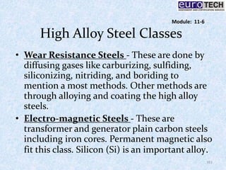 High Alloy Steel Classes
• Wear Resistance Steels - These are done by
diffusing gases like carburizing, sulfiding,
siliconizing, nitriding, and boriding to
mention a most methods. Other methods are
through alloying and coating the high alloy
steels.
• Electro-magnetic Steels - These are
transformer and generator plain carbon steels
including iron cores. Permanent magnetic also
fit this class. Silicon (Si) is an important alloy.
161
Module: 11-6
 