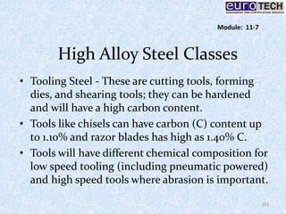 High Alloy Steel Classes
• Tooling Steel - These are cutting tools, forming
dies, and shearing tools; they can be hardened
and will have a high carbon content.
• Tools like chisels can have carbon (C) content up
to 1.10% and razor blades has high as 1.40% C.
• Tools will have different chemical composition for
low speed tooling (including pneumatic powered)
and high speed tools where abrasion is important.
162
Module: 11-7
 