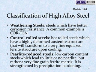 Classification of High Alloy Steel
• Weathering Steels: steels which have better
corrosion resistance. A common example is
COR-TEN.
• Control-rolled steels: hot rolled steels which
have a highly deformed austenite structure
that will transform to a very fine equiaxed
ferrite structure upon cooling.
• Pearlite-reduced steels: low carbon content
steels which lead to little or no pearlite, but
rather a very fine grain ferrite matrix. It is
strengthened by precipitation hardening.
163
Module: 11-8
 