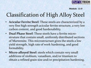 Classification of High Alloy Steel
• Acicular Ferrite Steel: These steels are characterized by a
very fine high strength acicular ferrite structure, a very low
carbon content, and good hardenability.
• Dual Phase Steel: These steels have a ferrite micro-
struture that contain small, uniformly distributed sections
of Martensite. This microstructure gives the steels a low
yield strength, high rate of work hardening, and good
formability.
• Micro-alloyed Steel: steels which contain very small
additions of niobium, vanadium, and/or titanium to
obtain a refined grain size and/or precipitation hardening.
164
Module: 11-9
 