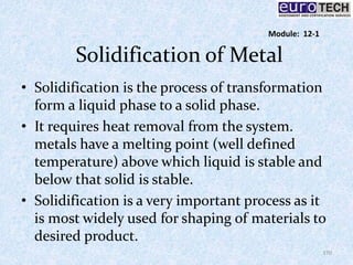 Solidification of Metal
• Solidification is the process of transformation
form a liquid phase to a solid phase.
• It requires heat removal from the system.
metals have a melting point (well defined
temperature) above which liquid is stable and
below that solid is stable.
• Solidification is a very important process as it
is most widely used for shaping of materials to
desired product.
170
Module: 12-1
 