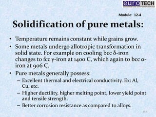 Solidification of pure metals:
• Temperature remains constant while grains grow.
• Some metals undergo allotropic transformation in
solid state. For example on cooling bcc δ‐iron
changes to fcc γ‐iron at 1400 C, which again to bcc α‐
iron at 906 C.
• Pure metals generally possess:
– Excellent thermal and electrical conductivity. Ex: Al,
Cu, etc.
– Higher ductility, higher melting point, lower yield point
and tensile strength.
– Better corrosion resistance as compared to alloys.
173
Module: 12-4
 