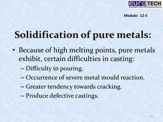 Solidification of pure metals:
• Because of high melting points, pure metals
exhibit, certain difficulties in casting:
– Difficulty in pouring.
– Occurrence of severe metal mould reaction.
– Greater tendency towards cracking.
– Produce defective castings.
174
Module: 12-5
 