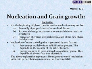 Nucleation and Grain growth:
Nucleation
• It is the beginning of phase transformation nucleation may involve:
a) Assembly of proper kinds of atoms by diffusion.
b) Structural change into one or more unstable intermediate
structures.
c) Formation of critical size particle (nuclei) of the new phase
(solid phase).
• Nucleation of super cooled grains is governed by two factors:
i. Free energy available from solidification process. This
depends on the volume of the article formed.
ii. Energy required to form a liquid to solid inter phase. This
depends on the surface area of particle.
The above explanation represents Homogenous or self nucleation
[occurs in perfect homogenous material (pure metals)]
176
Module: 12-7
 