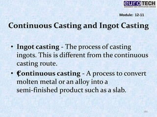 Continuous Casting and Ingot Casting
• Ingot casting ‐ The process of casting
ingots. This is different from the continuous
casting route.
• †Continuous casting ‐ A process to convert
molten metal or an alloy into a
semi‐finished product such as a slab.
180
Module: 12-11
 