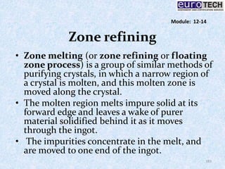 Zone refining
• Zone melting (or zone refining or floating
zone process) is a group of similar methods of
purifying crystals, in which a narrow region of
a crystal is molten, and this molten zone is
moved along the crystal.
• The molten region melts impure solid at its
forward edge and leaves a wake of purer
material solidified behind it as it moves
through the ingot.
• The impurities concentrate in the melt, and
are moved to one end of the ingot.
183
Module: 12-14
 