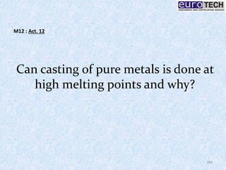 Can casting of pure metals is done at
high melting points and why?
184
M12 : Act. 12
 