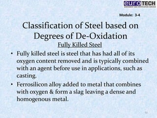 Classification of Steel based on
Degrees of De-Oxidation
Fully Killed Steel
• Fully killed steel is steel that has had all of its
oxygen content removed and is typically combined
with an agent before use in applications, such as
casting.
• Ferrosilicon alloy added to metal that combines
with oxygen & form a slag leaving a dense and
homogenous metal.
32
Module: 3-4
 