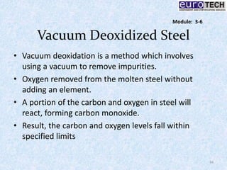 Vacuum Deoxidized Steel
• Vacuum deoxidation is a method which involves
using a vacuum to remove impurities.
• Oxygen removed from the molten steel without
adding an element.
• A portion of the carbon and oxygen in steel will
react, forming carbon monoxide.
• Result, the carbon and oxygen levels fall within
specified limits
34
Module: 3-6
 