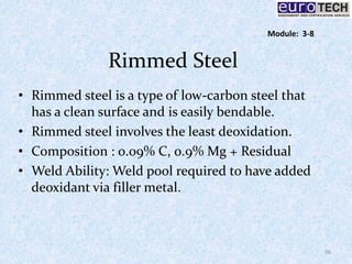 Rimmed Steel
• Rimmed steel is a type of low-carbon steel that
has a clean surface and is easily bendable.
• Rimmed steel involves the least deoxidation.
• Composition : 0.09% C, 0.9% Mg + Residual
• Weld Ability: Weld pool required to have added
deoxidant via filler metal.
36
Module: 3-8
 