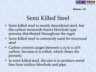 Semi Killed Steel
• Semi-killed steel is mostly deoxidized steel, but
the carbon monoxide leaves blowhole type
porosity distributed throughout the ingot.
• Semi-killed steel is commonly used for structural
steel
• Carbon content ranges between 0.15 to 0.25%
carbon, because it is rolled, which closes the
porosity.
• In semi-killed steel, the aim is to produce metal
free from surface blowhole and pipe.
37
Module: 3-8
 