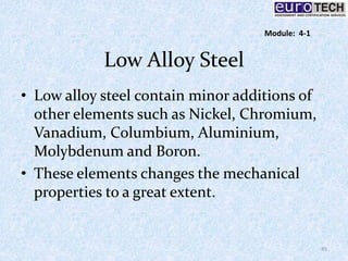 Low Alloy Steel
• Low alloy steel contain minor additions of
other elements such as Nickel, Chromium,
Vanadium, Columbium, Aluminium,
Molybdenum and Boron.
• These elements changes the mechanical
properties to a great extent.
45
Module: 4-1
 