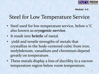 Steel for Low Temperature Service
• Steel used for low temperature service, below 0˚C
also known as cryogenic service.
• It result into brittle of metal.
• yield and tensile strengths of metals that
crystallize in the body-centered cubic from iron,
molybdenum, vanadium and chromium depend
greatly on temperature.
• These metals display a loss of ductility in a narrow
temperature region below room temperature.
47
Module: 4-3
 