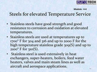 Steels for elevated Temperature Service
• Stainless steels have good strength and good
resistance to corrosion and oxidation at elevated
temperatures.
• Stainless steels are used at temperatures up to
1700° F for 304 and 316 and up to 2000 F for the
high temperature stainless grade 309(S) and up to
2100° F for 310(S).
• Stainless steel is used extensively in heat
exchangers, super-heaters, boilers, feed water
heaters, valves and main steam lines as well as
aircraft and aerospace applications. 48
Module: 4-4
 