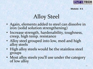 Alloy Steel
• Again, elements added to steel can dissolve in
iron (solid solution strengthening)
• Increase strength, hardenability, toughness,
creep, high temp. resistance
• Alloy steel grouped into low, med and high
alloy steels
• High alloy steels would be the stainless steel
groups
• Most alloy steels you’ll use under the category
of low alloy
49
Module: 4-5
 