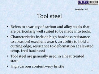 Tool steel
• Refers to a variety of carbon and alloy steels that
are particularly well suited to be made into tools.
• Characteristics include high hardness resistance
to abrasion( excellent wear), an ability to hold a
cutting edge, resistance to deformation at elevated
temp. (red hardness)
• Tool steel are generally used in a heat treated
state.
• High carbon content-very brittle
51
Module: 4-7
 