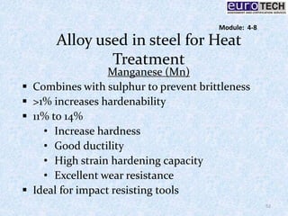 Alloy used in steel for Heat
Treatment
Manganese (Mn)
 Combines with sulphur to prevent brittleness
 >1% increases hardenability
 11% to 14%
• Increase hardness
• Good ductility
• High strain hardening capacity
• Excellent wear resistance
 Ideal for impact resisting tools
52
Module: 4-8
 