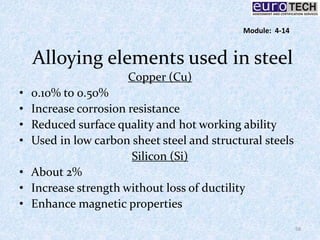 Alloying elements used in steel
Copper (Cu)
• 0.10% to 0.50%
• Increase corrosion resistance
• Reduced surface quality and hot working ability
• Used in low carbon sheet steel and structural steels
Silicon (Si)
• About 2%
• Increase strength without loss of ductility
• Enhance magnetic properties
58
Module: 4-14
 