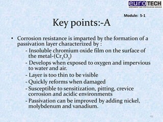 Key points:-A
• Corrosion resistance is imparted by the formation of a
passivation layer characterized by :
- Insoluble chromium oxide film on the surface of
the metal-(Cr2O3)
- Develops when exposed to oxygen and impervious
to water and air.
- Layer is too thin to be visible
- Quickly reforms when damaged
- Susceptible to sensitization, pitting, crevice
corrosion and acidic environments
- Passivation can be improved by adding nickel,
molybdenum and vanadium.
62
Module: 5-1
 