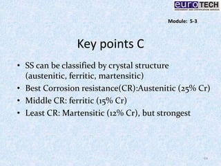 Key points C
• SS can be classified by crystal structure
(austenitic, ferritic, martensitic)
• Best Corrosion resistance(CR):Austenitic (25% Cr)
• Middle CR: ferritic (15% Cr)
• Least CR: Martensitic (12% Cr), but strongest
64
Module: 5-3
 