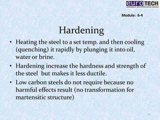 Hardening
• Heating the steel to a set temp. and then cooling
(quenching) it rapidly by plunging it into oil,
water or brine.
• Hardening increase the hardness and strength of
the steel but makes it less ductile.
• Low carbon steels do not require because no
harmful effects result (no transformation for
martensitic structure)
72
Module: 6-4
 