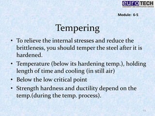 Tempering
• To relieve the internal stresses and reduce the
brittleness, you should temper the steel after it is
hardened.
• Temperature (below its hardening temp.), holding
length of time and cooling (in still air)
• Below the low critical point
• Strength hardness and ductility depend on the
temp.(during the temp. process).
73
Module: 6-5
 