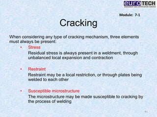 Cracking
When considering any type of cracking mechanism, three elements
must always be present:
• Stress
Residual stress is always present in a weldment, through
unbalanced local expansion and contraction
• Restraint
Restraint may be a local restriction, or through plates being
welded to each other
• Susceptible microstructure
The microstructure may be made susceptible to cracking by
the process of welding
81
Module: 7-1
 