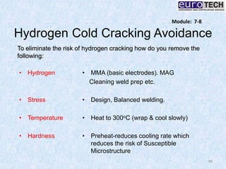 Hydrogen Cold Cracking Avoidance
88
Module: 7-8
To eliminate the risk of hydrogen cracking how do you remove the
following:
• Hydrogen
• Stress
• Temperature
• Hardness
• MMA (basic electrodes). MAG
Cleaning weld prep etc.
• Design, Balanced welding.
• Heat to 300oC (wrap & cool slowly)
• Preheat-reduces cooling rate which
reduces the risk of Susceptible
Microstructure
 