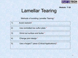 Lamellar Tearing
98
Methods of avoiding Lamellar Tearing:*
1) Avoid restraint*
2) Use controlled low sulfur plate *
3) Grind out surface and butter *
4) Change joint design *
5) Use a forged T piece (Critical Applications)*
Module: 7-18
 