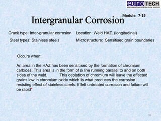 99
Crack type: Inter-granular corrosion Location: Weld HAZ. (longitudinal)
Steel types: Stainless steels Microstructure: Sensitised grain boundaries
An area in the HAZ has been sensitised by the formation of chromium
carbides. This area is in the form of a line running parallel to and on both
sides of the weld. This depletion of chromium will leave the effected
grains low in chromium oxide which is what produces the corrosion
resisting effect of stainless steels. If left untreated corrosion and failure will
be rapid*
Occurs when:
Module: 7-19
 