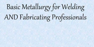 Basic Metallurgy for Welding
AND Fabricating Professionals
1
 