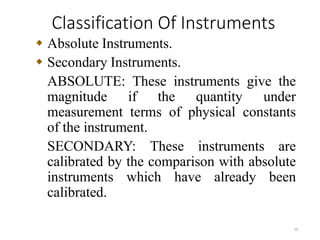 Classification Of Instruments
10
 Absolute Instruments.
 Secondary Instruments.
ABSOLUTE: These instruments give the
magnitude if the quantity under
measurement terms of physical constants
of the instrument.
SECONDARY: These instruments are
calibrated by the comparison with absolute
instruments which have already been
calibrated.
 
